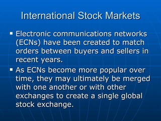 Electronic communications networks (ECNs) have been created to match orders between buyers and sellers in recent years. As ECNs become more popular over time, they may ultimately be merged with one another or with other exchanges to create a single global stock exchange. International Stock Markets 