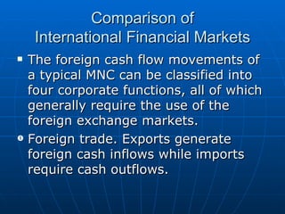 The foreign cash flow movements of a typical MNC can be classified into four corporate functions, all of which generally require the use of the foreign exchange markets. Foreign trade. Exports generate foreign cash inflows while imports require cash outflows. Comparison of International Financial Markets 