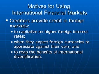 Creditors provide credit in foreign markets: to capitalize on higher foreign interest rates; when they expect foreign currencies to appreciate against their own; and to reap the benefits of international diversification. Motives for Using  International Financial Markets 