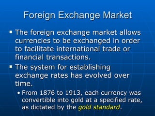 The foreign exchange market allows currencies to be exchanged in order to facilitate international trade or financial transactions. The system for establishing exchange rates has evolved over time. From 1876 to 1913, each currency was convertible into gold at a specified rate, as dictated by the  gold standard . Foreign Exchange Market 