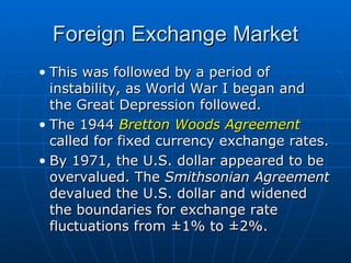 This was followed by a period of instability, as World War I began and the Great Depression followed. The 1944  Bretton Woods Agreement  called for fixed currency exchange rates. By 1971, the U.S. dollar appeared to be overvalued. The  Smithsonian Agreement  devalued the U.S. dollar and widened the boundaries for exchange rate fluctuations from ±1% to ±2%. Foreign Exchange Market 