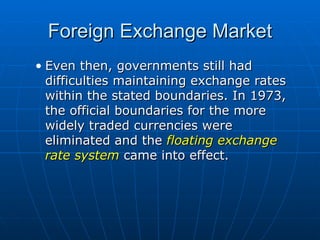 Even then, governments still had difficulties maintaining exchange rates within the stated boundaries. In 1973, the official boundaries for the more widely traded currencies were eliminated and the  floating exchange rate system  came into effect. Foreign Exchange Market 