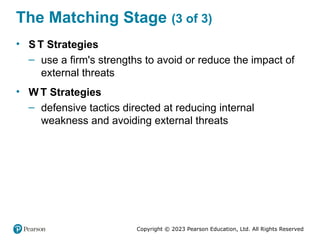 Copyright © 2023 Pearson Education, Ltd. All Rights Reserved
The Matching Stage (3 of 3)
• S T Strategies
– use a firm's strengths to avoid or reduce the impact of
external threats
• W T Strategies
– defensive tactics directed at reducing internal
weakness and avoiding external threats
 