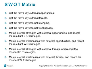 Copyright © 2023 Pearson Education, Ltd. All Rights Reserved
S W O T Matrix
1. List the firm’s key external opportunities.
2. List the firm’s key external threats.
3. List the firm’s key internal strengths.
4. List the firm’s key internal weaknesses.
5. Match internal strengths with external opportunities, and record
the resultant S O strategies.
6. Match internal weaknesses with external opportunities, and record
the resultant WO strategies.
7. Match internal strengths with external threats, and record the
resultant S T strategies.
8. Match internal weaknesses with external threats, and record the
resultant W T strategies.
 