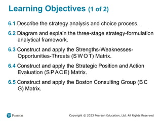 Copyright © 2023 Pearson Education, Ltd. All Rights Reserved
Learning Objectives (1 of 2)
6.1 Describe the strategy analysis and choice process.
6.2 Diagram and explain the three-stage strategy-formulation
analytical framework.
6.3 Construct and apply the Strengths-Weaknesses-
Opportunities-Threats (S W O T) Matrix.
6.4 Construct and apply the Strategic Position and Action
Evaluation (S PAC E) Matrix.
6.5 Construct and apply the Boston Consulting Group (B C
G) Matrix.
 