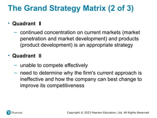 Copyright © 2023 Pearson Education, Ltd. All Rights Reserved
The Grand Strategy Matrix (2 of 3)
• Quadrant I
– continued concentration on current markets (market
penetration and market development) and products
(product development) is an appropriate strategy
• Quadrant II
– unable to compete effectively
– need to determine why the firm's current approach is
ineffective and how the company can best change to
improve its competitiveness
 