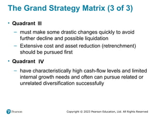 Copyright © 2023 Pearson Education, Ltd. All Rights Reserved
The Grand Strategy Matrix (3 of 3)
• Quadrant III
– must make some drastic changes quickly to avoid
further decline and possible liquidation
– Extensive cost and asset reduction (retrenchment)
should be pursued first
• Quadrant IV
– have characteristically high cash-flow levels and limited
internal growth needs and often can pursue related or
unrelated diversification successfully
 