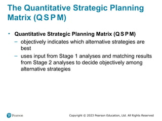 Copyright © 2023 Pearson Education, Ltd. All Rights Reserved
The Quantitative Strategic Planning
Matrix (Q S PM)
• Quantitative Strategic Planning Matrix (Q S PM)
– objectively indicates which alternative strategies are
best
– uses input from Stage 1 analyses and matching results
from Stage 2 analyses to decide objectively among
alternative strategies
 