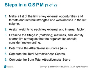 Copyright © 2023 Pearson Education, Ltd. All Rights Reserved
Steps in a Q S PM (1 of 2)
1. Make a list of the firm’s key external opportunities and
threats and internal strengths and weaknesses in the left
column.
2. Assign weights to each key external and internal factor.
3. Examine the Stage 2 (matching) matrices, and identify
alternative strategies that the organization should
consider implementing.
4. Determine the Attractiveness Scores (AS).
5. Compute the Total Attractiveness Scores.
6. Compute the Sum Total Attractiveness Score.
 
