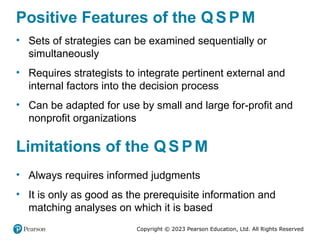 Copyright © 2023 Pearson Education, Ltd. All Rights Reserved
Positive Features of the Q S PM
• Sets of strategies can be examined sequentially or
simultaneously
• Requires strategists to integrate pertinent external and
internal factors into the decision process
• Can be adapted for use by small and large for-profit and
nonprofit organizations
Limitations of the Q S PM
• Always requires informed judgments
• It is only as good as the prerequisite information and
matching analyses on which it is based
 