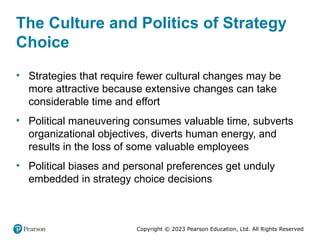 Copyright © 2023 Pearson Education, Ltd. All Rights Reserved
The Culture and Politics of Strategy
Choice
• Strategies that require fewer cultural changes may be
more attractive because extensive changes can take
considerable time and effort
• Political maneuvering consumes valuable time, subverts
organizational objectives, diverts human energy, and
results in the loss of some valuable employees
• Political biases and personal preferences get unduly
embedded in strategy choice decisions
 