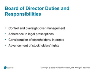 Copyright © 2023 Pearson Education, Ltd. All Rights Reserved
Board of Director Duties and
Responsibilities
• Control and oversight over management
• Adherence to legal prescriptions
• Consideration of stakeholders/ interests
• Advancement of stockholders’ rights
 