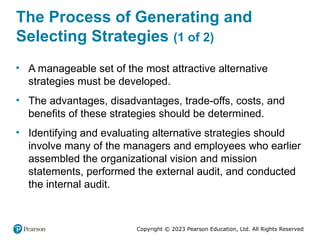 Copyright © 2023 Pearson Education, Ltd. All Rights Reserved
The Process of Generating and
Selecting Strategies (1 of 2)
• A manageable set of the most attractive alternative
strategies must be developed.
• The advantages, disadvantages, trade-offs, costs, and
benefits of these strategies should be determined.
• Identifying and evaluating alternative strategies should
involve many of the managers and employees who earlier
assembled the organizational vision and mission
statements, performed the external audit, and conducted
the internal audit.
 