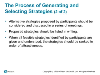 Copyright © 2023 Pearson Education, Ltd. All Rights Reserved
The Process of Generating and
Selecting Strategies (2 of 2)
• Alternative strategies proposed by participants should be
considered and discussed in a series of meetings.
• Proposed strategies should be listed in writing.
• When all feasible strategies identified by participants are
given and understood, the strategies should be ranked in
order of attractiveness.
 