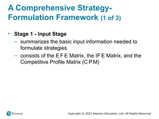 Copyright © 2023 Pearson Education, Ltd. All Rights Reserved
A Comprehensive Strategy-
Formulation Framework (1 of 3)
• Stage 1 - Input Stage
– summarizes the basic input information needed to
formulate strategies
– consists of the E F E Matrix, the IF E Matrix, and the
Competitive Profile Matrix (C P M)
 