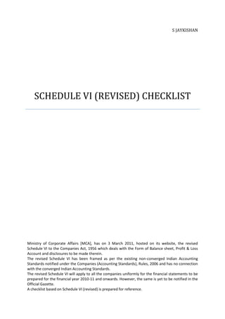 S JAYKISHAN




    SCHEDULE VI (REVISED) CHECKLIST




Ministry of Corporate Affairs [MCA], has on 3 March 2011, hosted on its website, the revised
Schedule VI to the Companies Act, 1956 which deals with the Form of Balance sheet, Profit & Loss
Account and disclosures to be made therein.
The revised Schedule VI has been framed as per the existing non-converged Indian Accounting
Standards notified under the Companies (Accounting Standards), Rules, 2006 and has no connection
with the converged Indian Accounting Standards.
The revised Schedule VI will apply to all the companies uniformly for the financial statements to be
prepared for the financial year 2010-11 and onwards. However, the same is yet to be notified in the
Official Gazette.
A checklist based on Schedule VI (revised) is prepared for reference.
 