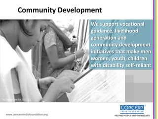 Community Development
                                     We support vocational
                                     guidance, livelihood
                                     generation and
                                     community development
                                     initiatives that make men
                                     women, youth, children
                                     with disability self-reliant




*All figures are for 2011-12




    www.concernindiafoundation.org
 
