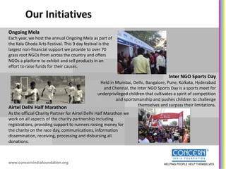 Our Initiatives
Ongoing Mela
Each year, we host the annual Ongoing Mela as part of
the Kala Ghoda Arts Festival. This 9 day festival is the
largest non-financial support we provide to over 70
grass root NGOs from across the country and offers
NGOs a platform to exhibit and sell products in an
effort to raise funds for their causes.

                                                                                      Inter NGO Sports Day
                                                 Held in Mumbai, Delhi, Bangalore, Pune, Kolkata, Hyderabad
                                                   and Chennai, the Inter NGO Sports Day is a sports meet for
                                                underprivileged children that cultivates a spirit of competition
                                                         and sportsmanship and pushes children to challenge
                                                                     themselves and surpass their limitations.
Airtel Delhi Half Marathon
As the official Charity Partner for Airtel Delhi Half Marathon we
work on all aspects of the charity partnership including
registrations, providing support to runners raising money for
the charity on the race day, communications, information
dissemination, receiving, processing and disbursing all
donations.



www.concernindiafoundation.org
 