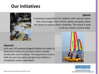 Our Initiatives
                                                                                 Splash
                                 A drawing competition for children with special needs
                                   that encourages their artistic ability and gives them
                                 the space to express their creativity. The event is held
                                                         in all our centers across India.




Aquasail
Each year, 50 underprivileged children are taken to
experience sailing on premiere yachts, kayaks,
windsurfers and fun boats. The experience to be is
both fun and educative and give the children a
completely unique experience.



www.concernindiafoundation.org
 