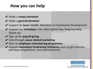 How you can help

  ✔ Make a corpus donation
  ✔ Make a general donation
  ✔ Support an issue: Health, Education or Community Development
  ✔ Support our initiatives: Inter NGO Sports Day, Ongoing Mela,
    Splash etc.
  ✔ Sign up for payroll giving
  ✔ Give through cause related marketing
  ✔ Start an employee volunteering programme
  ✔ Support innovative fundraising initiatives such as gift schemes,
    painting competitions, tree plantations etc.




www.concernindiafoundation.org
 