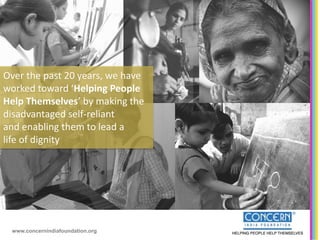 Over the past 20 years, we have
worked toward ‘Helping People
Help Themselves’ by making the
disadvantaged self-reliant
and enabling them to lead a
life of dignity




 www.concernindiafoundation.org
 