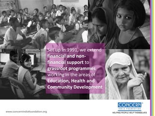 Set up in 1991, we extend
                                 financial and non-
                                 financial support to
                                 grassroot programmes
                                 working in the areas of
                                 Education, Health and
                                 Community Development



www.concernindiafoundation.org
 