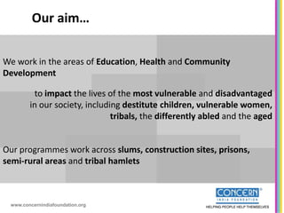 Our aim…

We work in the areas of Education, Health and Community
Development

         to impact the lives of the most vulnerable and disadvantaged
        in our society, including destitute children, vulnerable women,
                               tribals, the differently abled and the aged


Our programmes work across slums, construction sites, prisons,
semi-rural areas and tribal hamlets



 www.concernindiafoundation.org
 