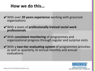 How we do this…

✔With over 20 years experience working with grassroot
 organizations
✔With a team of professionally trained social work
 professionals
✔With consistent monitoring of programmes and
 organizational progress through regular and surprise visits
✔With a two-tier evaluating system of programmes activities
 as well as quarterly, bi-annual monthly and annual
 evaluations



www.concernindiafoundation.org
 