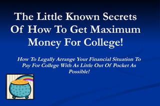 The Little Known Secrets
Of How To Get Maximum
   Money For College!
 How To Legally Arrange Your Financial Situation To
  Pay For College With As Little Out Of Pocket As
                     Possible!
 