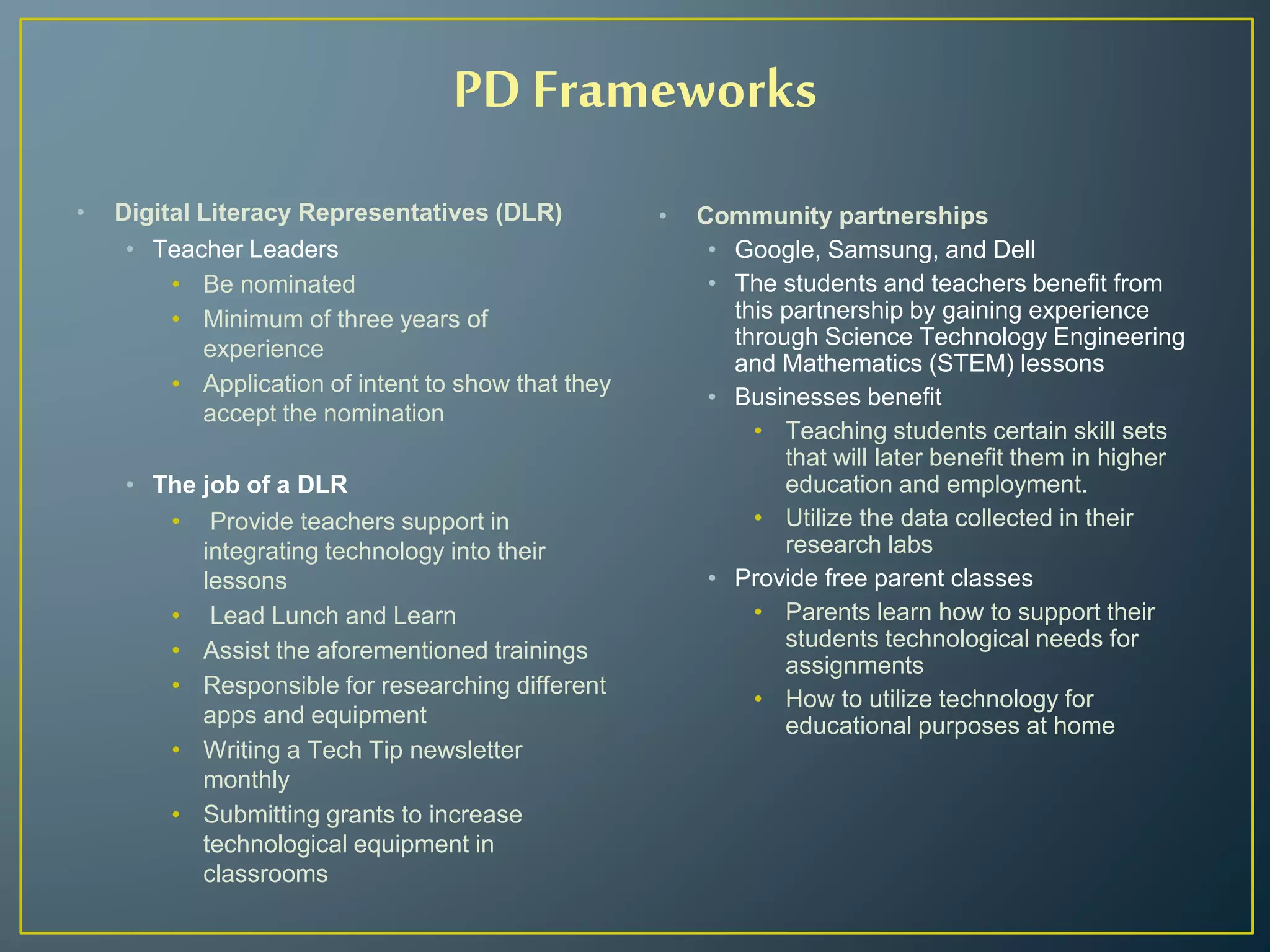• Digital Literacy Representatives (DLR)
• Teacher Leaders
• Be nominated
• Minimum of three years of
experience
• Application of intent to show that they
accept the nomination
• The job of a DLR
• Provide teachers support in
integrating technology into their
lessons
• Lead Lunch and Learn
• Assist the aforementioned trainings
• Responsible for researching different
apps and equipment
• Writing a Tech Tip newsletter
monthly
• Submitting grants to increase
technological equipment in
classrooms
• Community partnerships
• Google, Samsung, and Dell
• The students and teachers benefit from
this partnership by gaining experience
through Science Technology Engineering
and Mathematics (STEM) lessons
• Businesses benefit
• Teaching students certain skill sets
that will later benefit them in higher
education and employment.
• Utilize the data collected in their
research labs
• Provide free parent classes
• Parents learn how to support their
students technological needs for
assignments
• How to utilize technology for
educational purposes at home
PD Frameworks
 