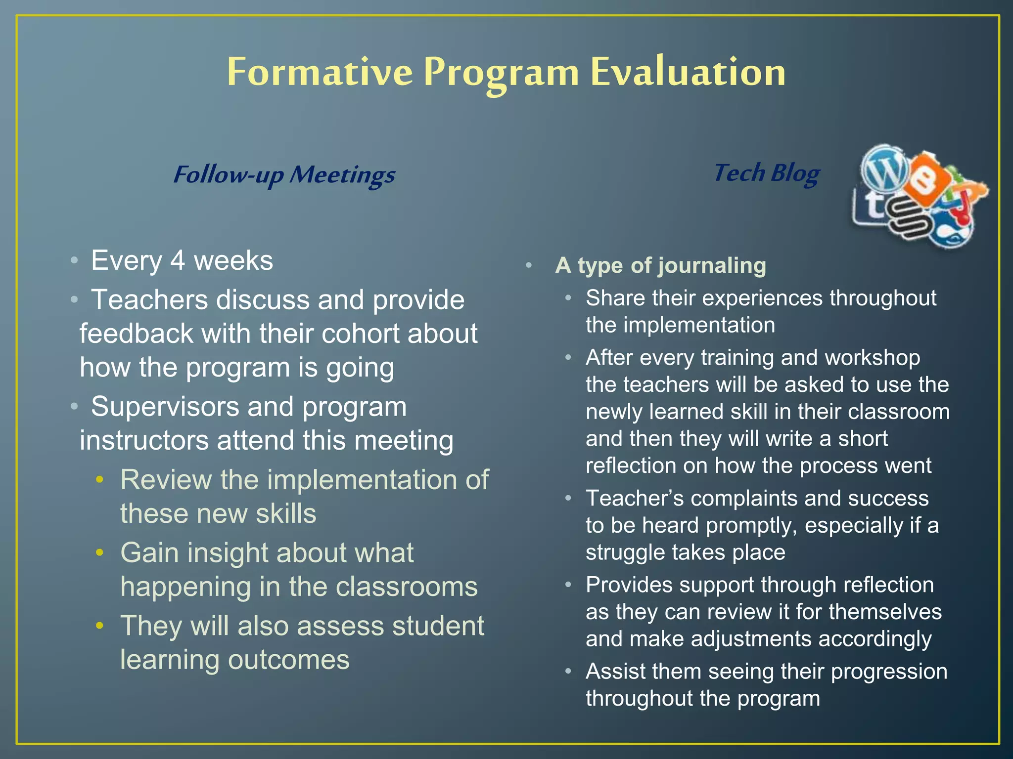 Formative Program Evaluation
Follow-up Meetings
• Every 4 weeks
• Teachers discuss and provide
feedback with their cohort about
how the program is going
• Supervisors and program
instructors attend this meeting
• Review the implementation of
these new skills
• Gain insight about what
happening in the classrooms
• They will also assess student
learning outcomes
TechBlog
• A type of journaling
• Share their experiences throughout
the implementation
• After every training and workshop
the teachers will be asked to use the
newly learned skill in their classroom
and then they will write a short
reflection on how the process went
• Teacher’s complaints and success
to be heard promptly, especially if a
struggle takes place
• Provides support through reflection
as they can review it for themselves
and make adjustments accordingly
• Assist them seeing their progression
throughout the program
 