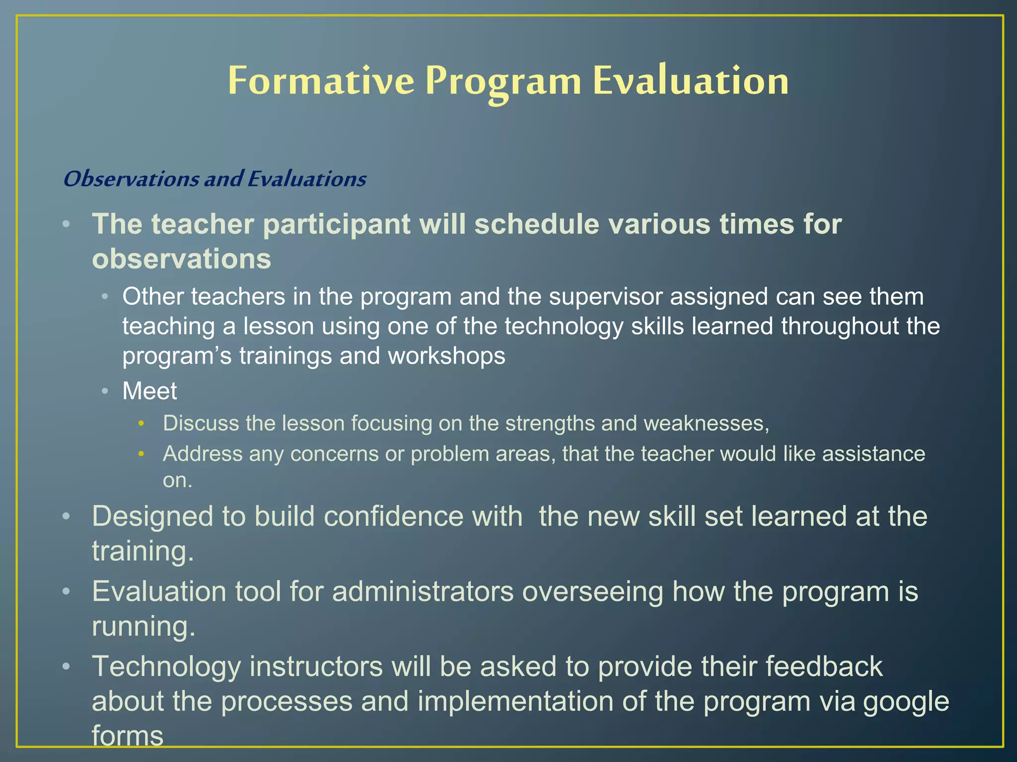 ObservationsandEvaluations
• The teacher participant will schedule various times for
observations
• Other teachers in the program and the supervisor assigned can see them
teaching a lesson using one of the technology skills learned throughout the
program’s trainings and workshops
• Meet
• Discuss the lesson focusing on the strengths and weaknesses,
• Address any concerns or problem areas, that the teacher would like assistance
on.
• Designed to build confidence with the new skill set learned at the
training.
• Evaluation tool for administrators overseeing how the program is
running.
• Technology instructors will be asked to provide their feedback
about the processes and implementation of the program via google
forms
Formative Program Evaluation
 