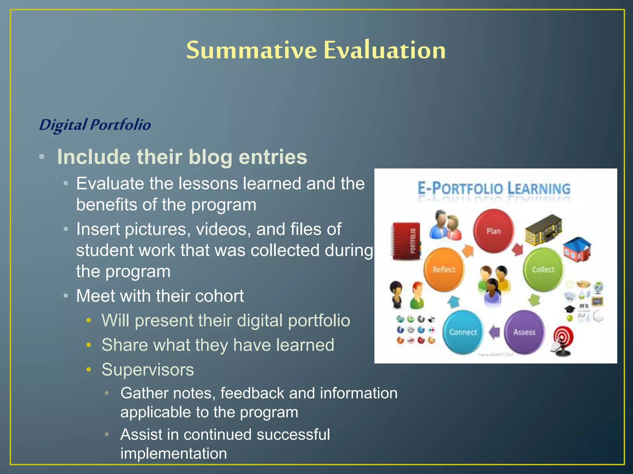 Summative Evaluation
Digital Portfolio
• Include their blog entries
• Evaluate the lessons learned and the
benefits of the program
• Insert pictures, videos, and files of
student work that was collected during
the program
• Meet with their cohort
• Will present their digital portfolio
• Share what they have learned
• Supervisors
• Gather notes, feedback and information
applicable to the program
• Assist in continued successful
implementation
 