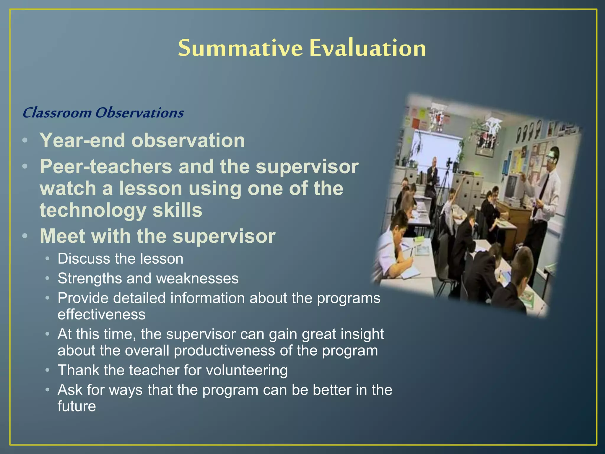 ClassroomObservations
• Year-end observation
• Peer-teachers and the supervisor
watch a lesson using one of the
technology skills
• Meet with the supervisor
• Discuss the lesson
• Strengths and weaknesses
• Provide detailed information about the programs
effectiveness
• At this time, the supervisor can gain great insight
about the overall productiveness of the program
• Thank the teacher for volunteering
• Ask for ways that the program can be better in the
future
Summative Evaluation
 