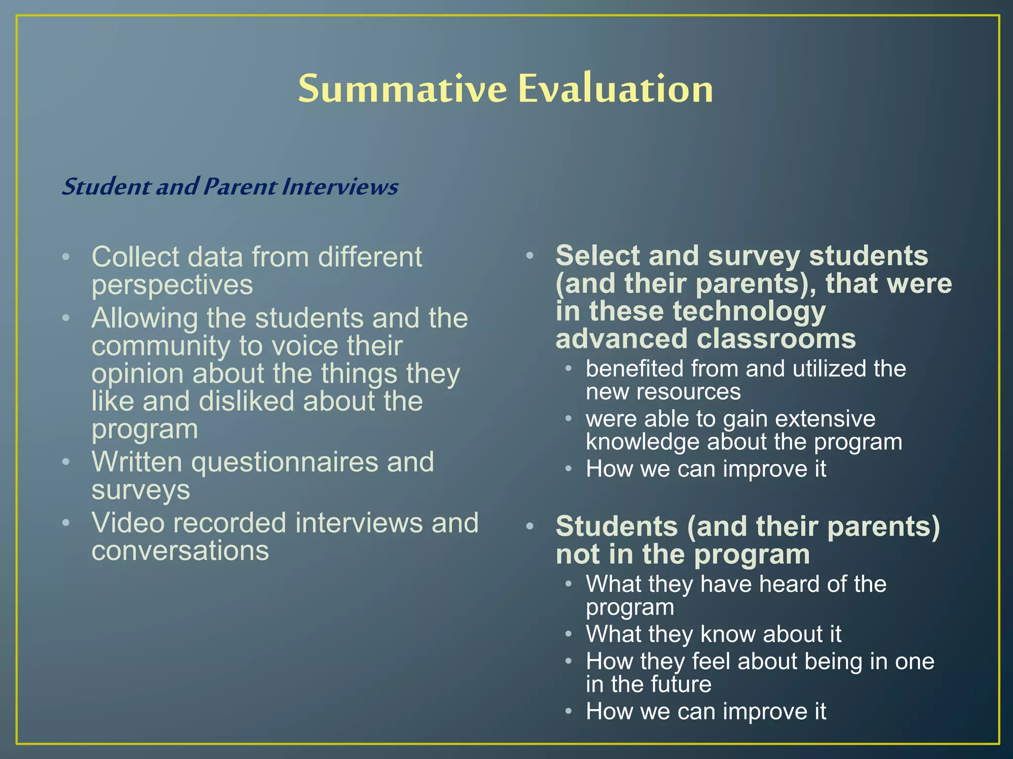 Summative Evaluation
StudentandParentInterviews
• Collect data from different
perspectives
• Allowing the students and the
community to voice their
opinion about the things they
like and disliked about the
program
• Written questionnaires and
surveys
• Video recorded interviews and
conversations
• Select and survey students
(and their parents), that were
in these technology
advanced classrooms
• benefited from and utilized the
new resources
• were able to gain extensive
knowledge about the program
• How we can improve it
• Students (and their parents)
not in the program
• What they have heard of the
program
• What they know about it
• How they feel about being in one
in the future
• How we can improve it
 