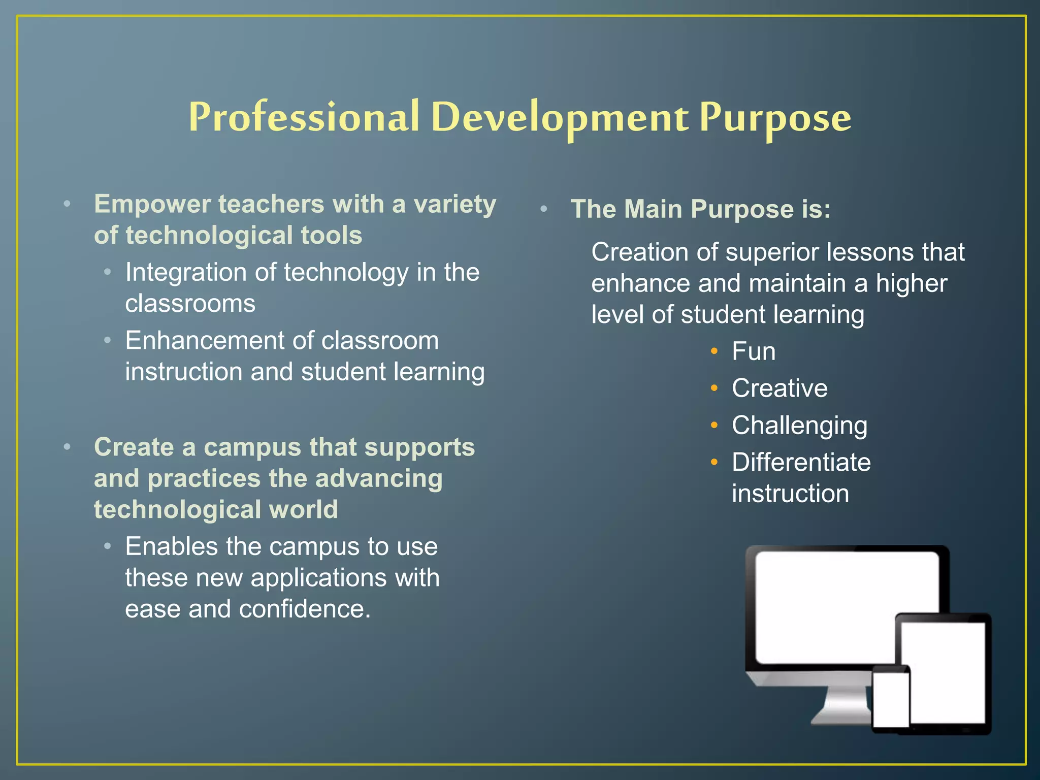 Professional Development Purpose
• Empower teachers with a variety
of technological tools
• Integration of technology in the
classrooms
• Enhancement of classroom
instruction and student learning
• Create a campus that supports
and practices the advancing
technological world
• Enables the campus to use
these new applications with
ease and confidence.
• The Main Purpose is:
Creation of superior lessons that
enhance and maintain a higher
level of student learning
• Fun
• Creative
• Challenging
• Differentiate
instruction
 