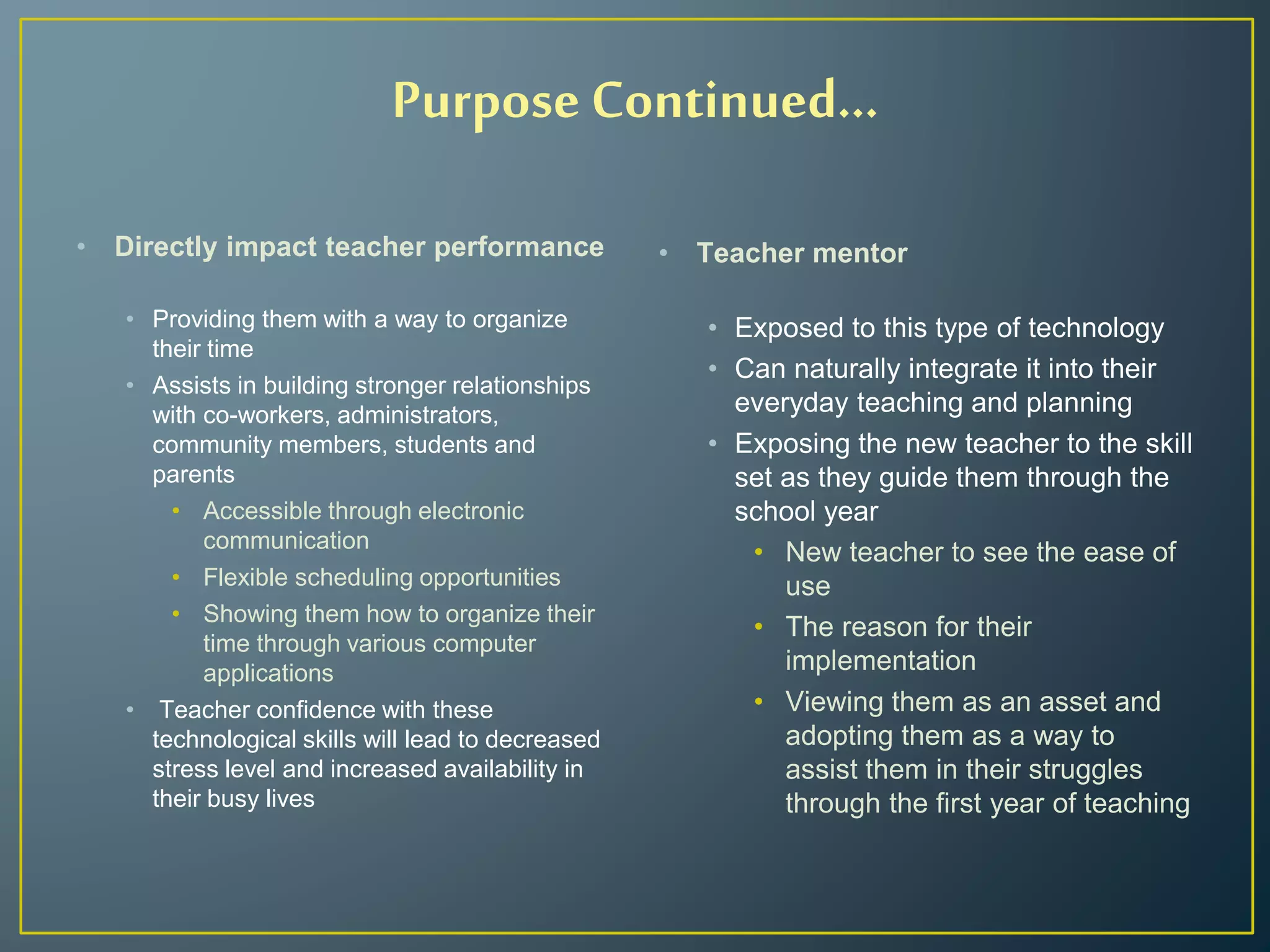 Purpose Continued…
• Directly impact teacher performance
• Providing them with a way to organize
their time
• Assists in building stronger relationships
with co-workers, administrators,
community members, students and
parents
• Accessible through electronic
communication
• Flexible scheduling opportunities
• Showing them how to organize their
time through various computer
applications
• Teacher confidence with these
technological skills will lead to decreased
stress level and increased availability in
their busy lives
• Teacher mentor
• Exposed to this type of technology
• Can naturally integrate it into their
everyday teaching and planning
• Exposing the new teacher to the skill
set as they guide them through the
school year
• New teacher to see the ease of
use
• The reason for their
implementation
• Viewing them as an asset and
adopting them as a way to
assist them in their struggles
through the first year of teaching
 