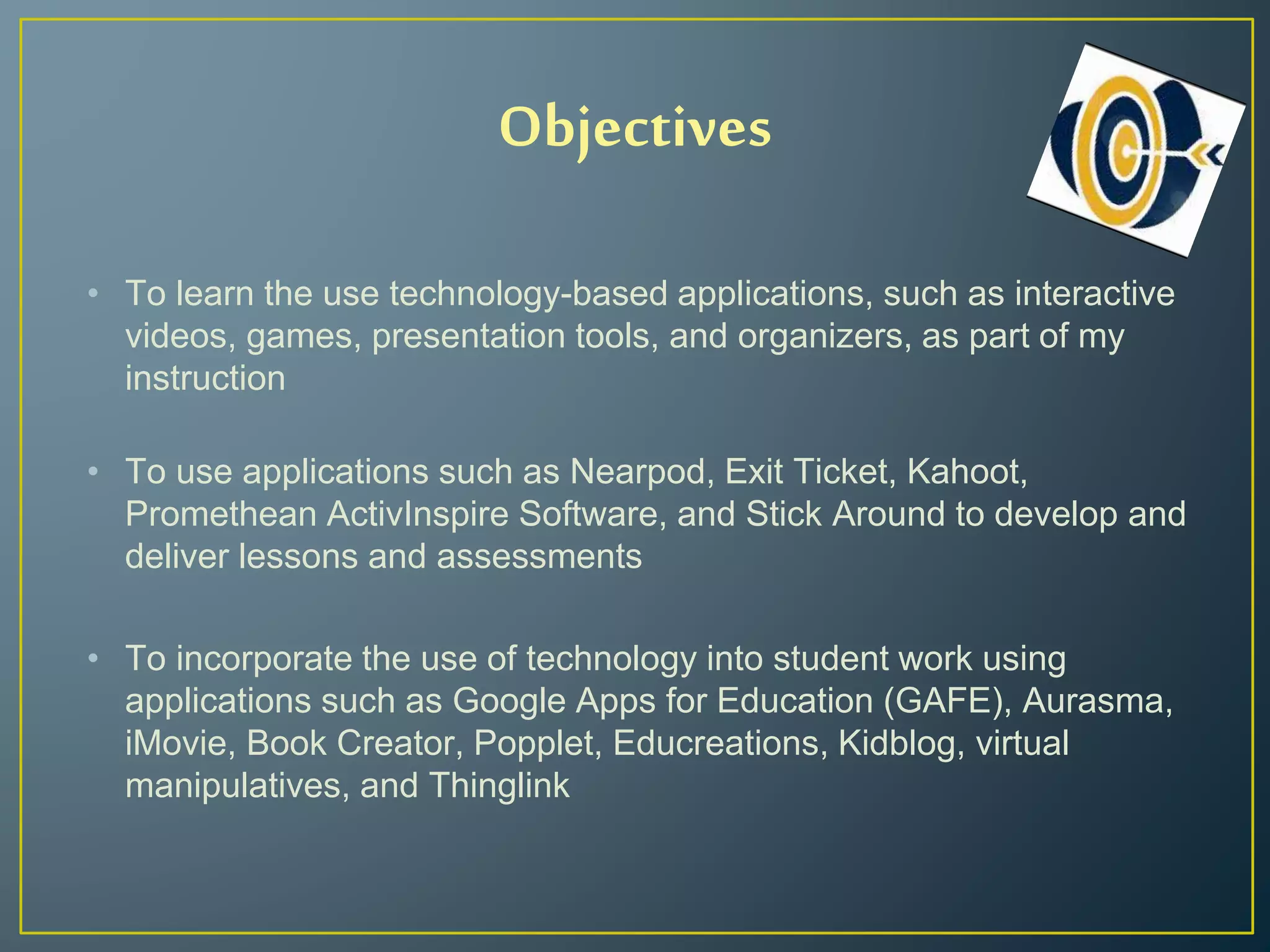 Objectives
• To learn the use technology-based applications, such as interactive
videos, games, presentation tools, and organizers, as part of my
instruction
• To use applications such as Nearpod, Exit Ticket, Kahoot,
Promethean ActivInspire Software, and Stick Around to develop and
deliver lessons and assessments
• To incorporate the use of technology into student work using
applications such as Google Apps for Education (GAFE), Aurasma,
iMovie, Book Creator, Popplet, Educreations, Kidblog, virtual
manipulatives, and Thinglink
 