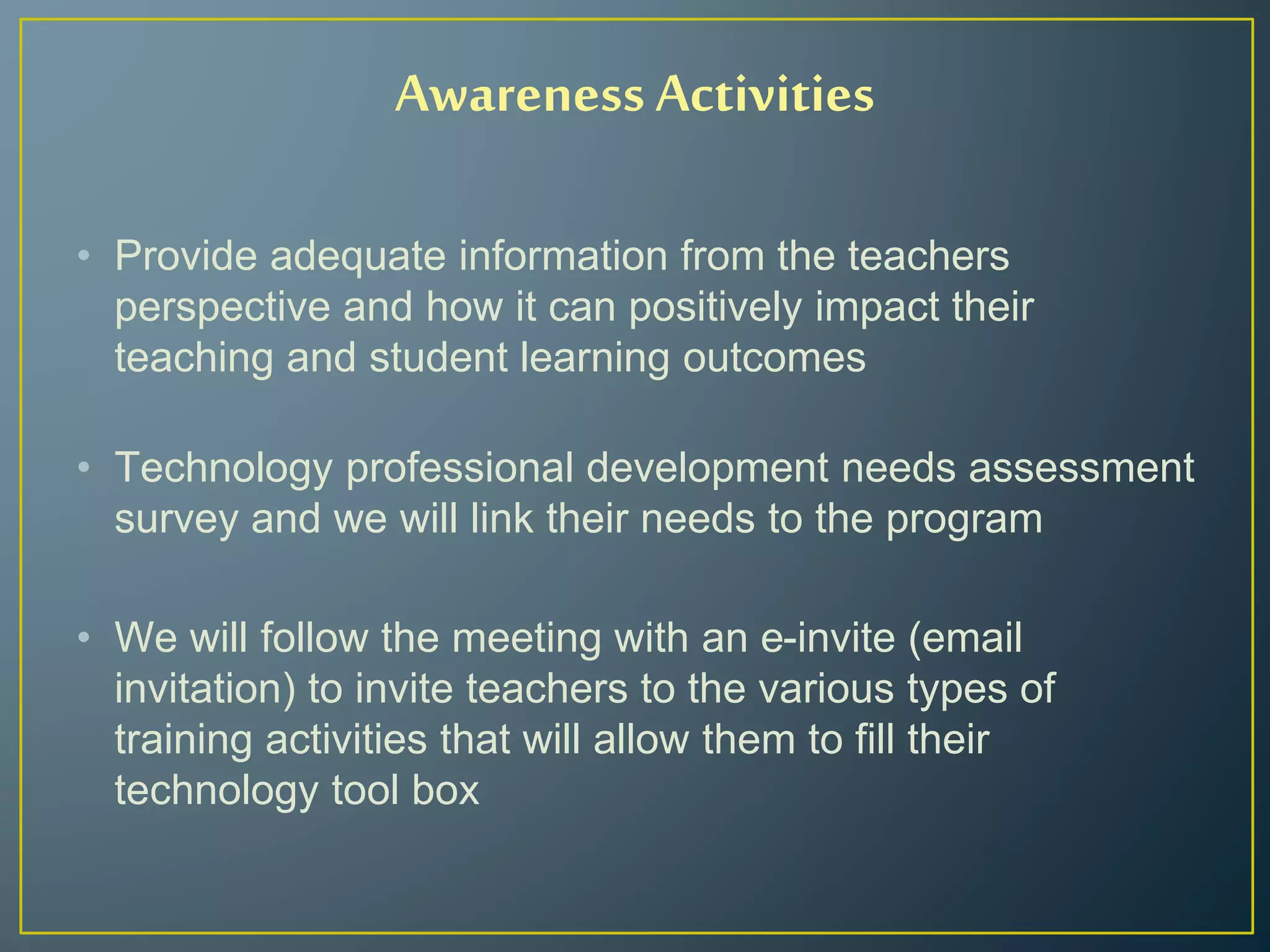 Awareness Activities
• Provide adequate information from the teachers
perspective and how it can positively impact their
teaching and student learning outcomes
• Technology professional development needs assessment
survey and we will link their needs to the program
• We will follow the meeting with an e-invite (email
invitation) to invite teachers to the various types of
training activities that will allow them to fill their
technology tool box
 