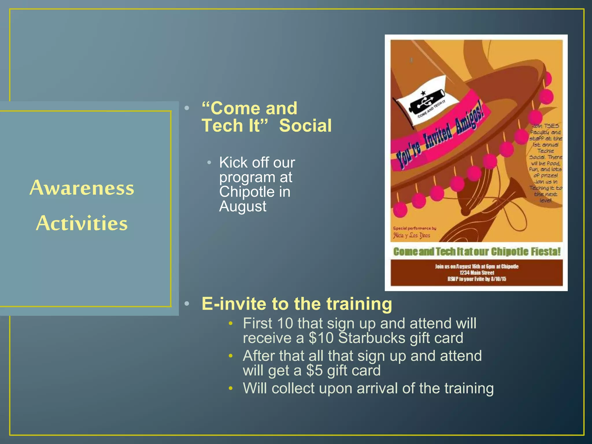Awareness
Activities
• “Come and
Tech It” Social
• Kick off our
program at
Chipotle in
August
• E-invite to the training
• First 10 that sign up and attend will
receive a $10 Starbucks gift card
• After that all that sign up and attend
will get a $5 gift card
• Will collect upon arrival of the training
 