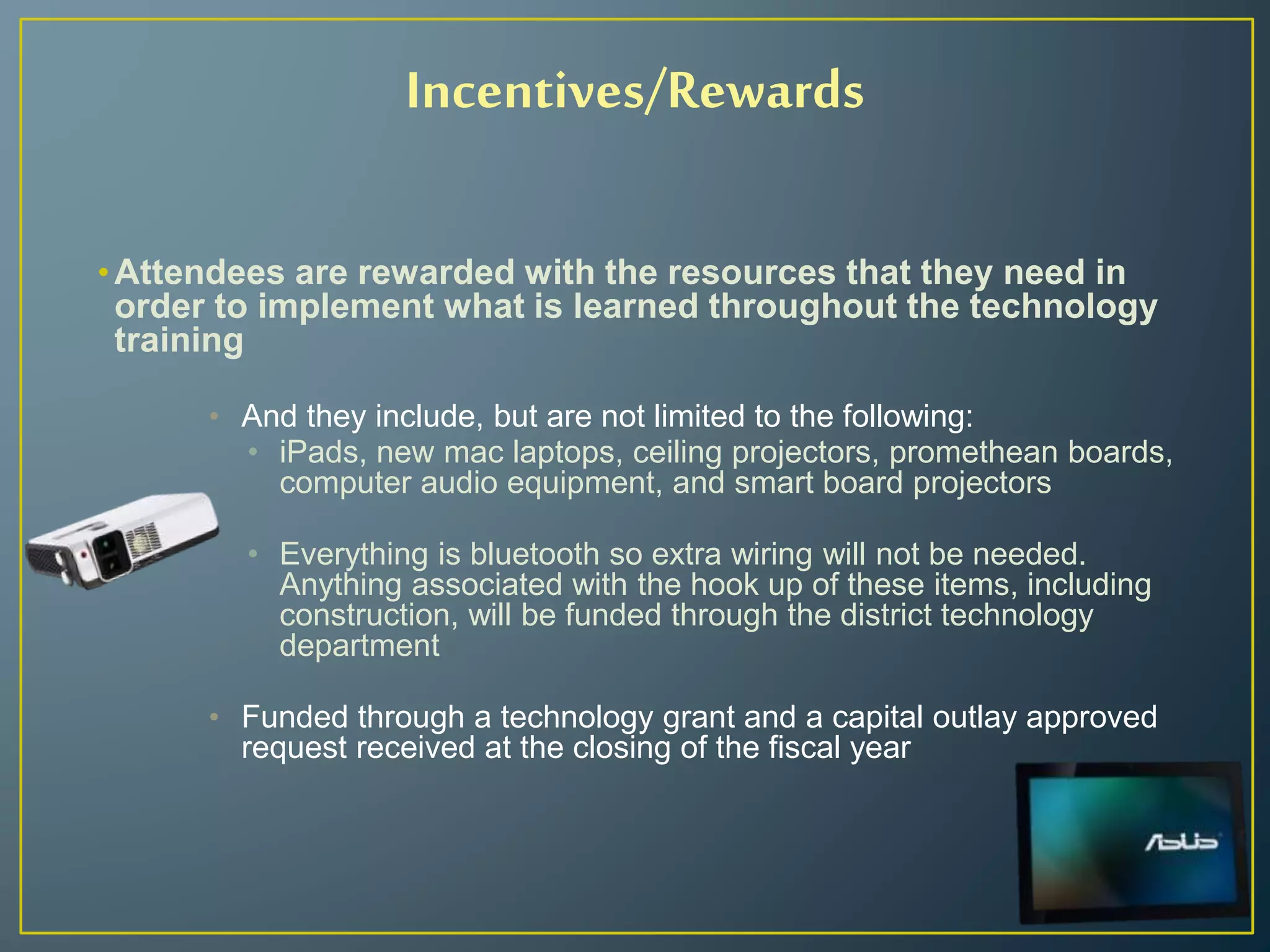 Incentives/Rewards
•Attendees are rewarded with the resources that they need in
order to implement what is learned throughout the technology
training
• And they include, but are not limited to the following:
• iPads, new mac laptops, ceiling projectors, promethean boards,
computer audio equipment, and smart board projectors
• Everything is bluetooth so extra wiring will not be needed.
Anything associated with the hook up of these items, including
construction, will be funded through the district technology
department
• Funded through a technology grant and a capital outlay approved
request received at the closing of the fiscal year
 
