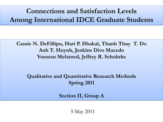 Connections and Satisfaction Levels
Among International IDCE Graduate Students


 Cassie N. DeFillipo, Hari P. Dhakal, Thanh Thuy T. Do
          Anh T. Huynh, Jenkins Divo Macedo
         Yonatan Melamed, Jeffrey R. Schuhrke


     Qualitative and Quantitative Research Methods
                      Spring 2011

                  Section II, Group A

                       5 May 2011
 