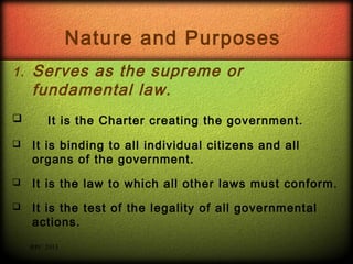 Nature and Purposes
1.



Serves as the supreme or
fundamental law.
It is the Charter creating the government.



It is binding to all individual citizens and all
organs of the government.



It is the law to which all other laws must conform.



It is the test of the legality of all governmental
actions.
RPC 2013

 