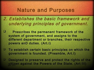 Nature and Purposes
2. Establishes the basic framework and
underlying principles of government.


Prescribes the permanent framework of the
system of government, and assigns to the
different department or branches, their respective
powers anD duties. (Art.I)



To establish certain basic principles on which the
government is founded. (Preamble, Art.I)



Designed to preserve and protect the rights of the
citizen against the Powers of the State. (Art III)
RPC 2013

 