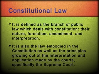 Constitutional Law
 It

is defined as the branch of public
law which deals with constitution: their
nature, formation, amendment, and
interpretation.

 It

is also the law embodied in the
Constitution as well as the principles
growing out of the interpretation and
application made by the courts,
specifically the Supreme Court.

RPC 2013

 
