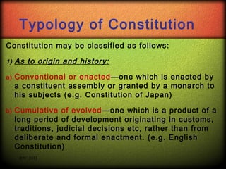 Typology of Constitution
Constitution may be classified as follows:
1)

As to origin and history:

a)

Conventional or enacted—one which is enacted by
a constituent assembly or granted by a monarch to
his subjects (e.g. Constitution of Japan)

b)

Cumulative of evolved—one which is a product of a
long period of development originating in customs,
traditions, judicial decisions etc, rather than from
deliberate and formal enactment. (e.g. English
Constitution)
RPC 2013

 