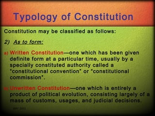 Typology of Constitution
Constitution may be classified as follows:

2) As to form:
a)

Written Constitution —one which has been given
definite form at a particular time, usually by a
specially constituted authority called a
“constitutional convention” or “constitutional
commission”.

b)

Unwritten Constitution—one which is entirely a
product of political evolution, consisting largely of a
mass of customs, usages, and judicial decisions.
RPC 2013

 