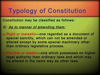 Typology of Constitution
Constitution may be classified as follows:

3) As to manner of amending them:
a)

Rigid or inelastic—one regarded as a document of
special sanctity, which can not be amended or
altered except by some special machinery other
than ordinary legislative process.

b)

Flexible or elastic—one which possesses no higher
legal authority than ordinary laws and which may
be altered in the same way as other laws.
RPC 2013

 