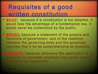 Requisites of a good
written constitution



BRIEF: because if a constitution is too detailed, it
would lose the advantage of a fundamental law. It
would never be understood by the public.



BROAD: because a statement of the powers and
functions of government, and of the relations
between the governing body and the governed,
requires that it be as comprehensive as possible.



DEFINITE: because otherwise the application of its
provision to concrete situations may prove unduly
difficult if not impossible.
RPC 2013

 
