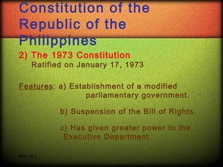 Constitution of the
Republic of the
Philippines
2) The 1973 Constitution

Ratified on January 17, 1973

Features: a) Establishment of a modified
parliamentary government.
b) Suspension of the Bill of Rights.
c) Has given greater power to the
Executive Department.
RPC 2013

 